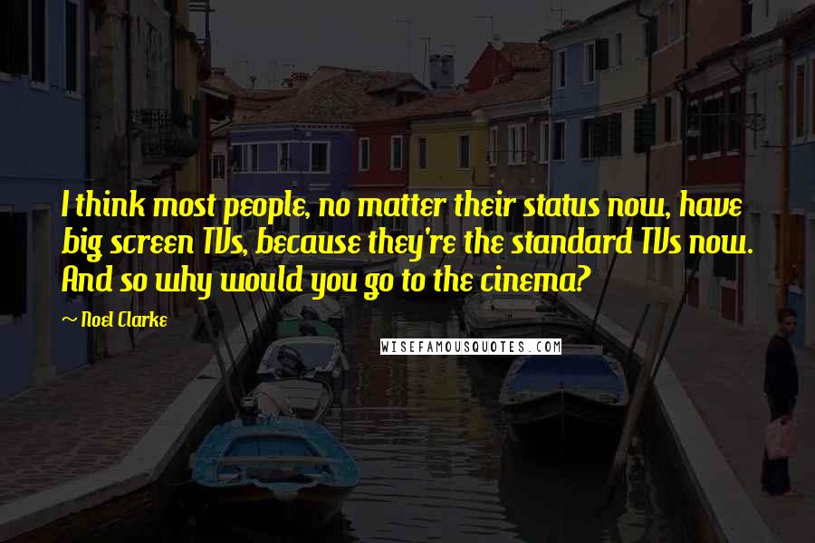 Noel Clarke Quotes: I think most people, no matter their status now, have big screen TVs, because they're the standard TVs now. And so why would you go to the cinema?