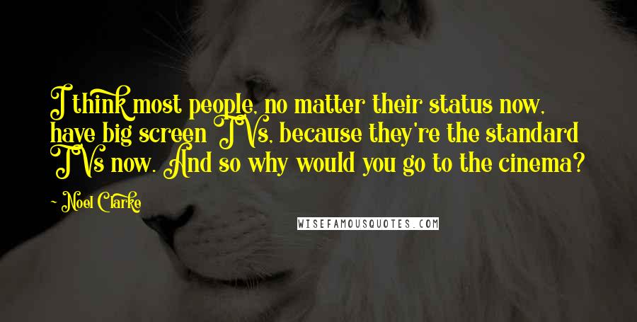 Noel Clarke Quotes: I think most people, no matter their status now, have big screen TVs, because they're the standard TVs now. And so why would you go to the cinema?