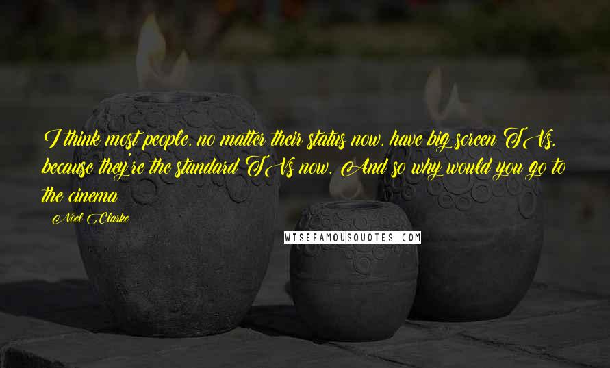 Noel Clarke Quotes: I think most people, no matter their status now, have big screen TVs, because they're the standard TVs now. And so why would you go to the cinema?