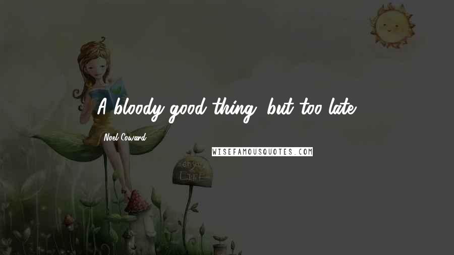 Noel Coward Quotes: A bloody good thing, but too late.