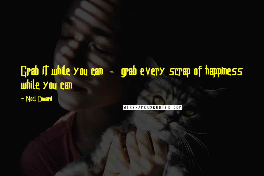 Noel Coward Quotes: Grab it while you can  -  grab every scrap of happiness while you can