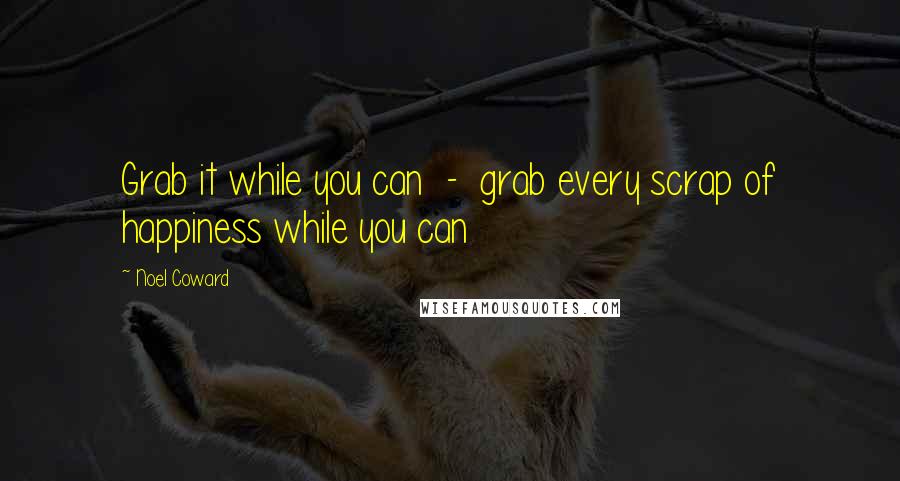 Noel Coward Quotes: Grab it while you can  -  grab every scrap of happiness while you can