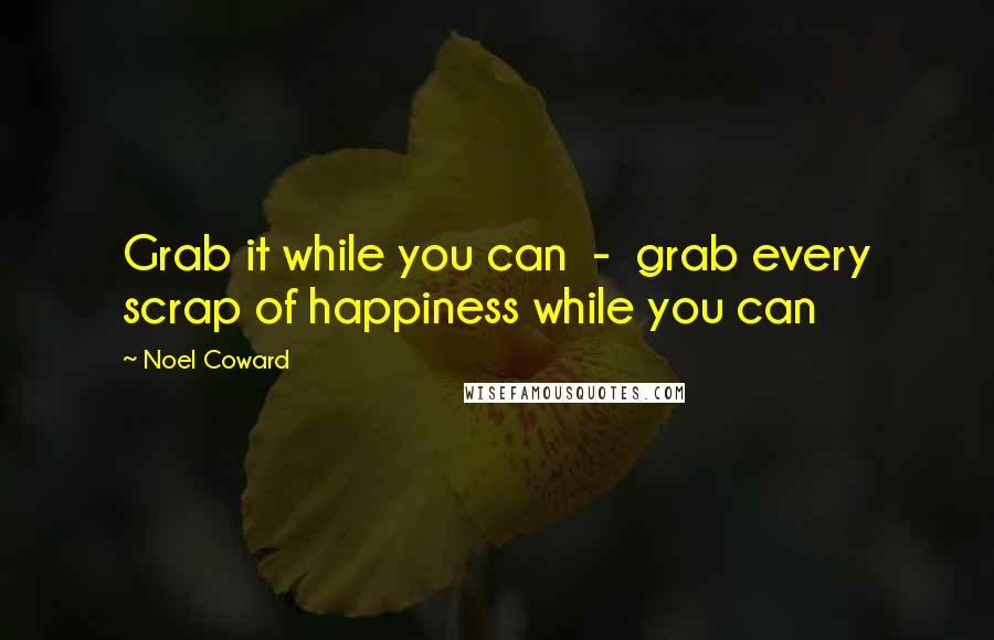 Noel Coward Quotes: Grab it while you can  -  grab every scrap of happiness while you can