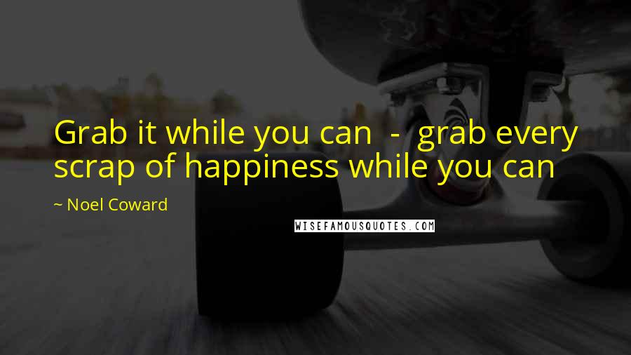 Noel Coward Quotes: Grab it while you can  -  grab every scrap of happiness while you can