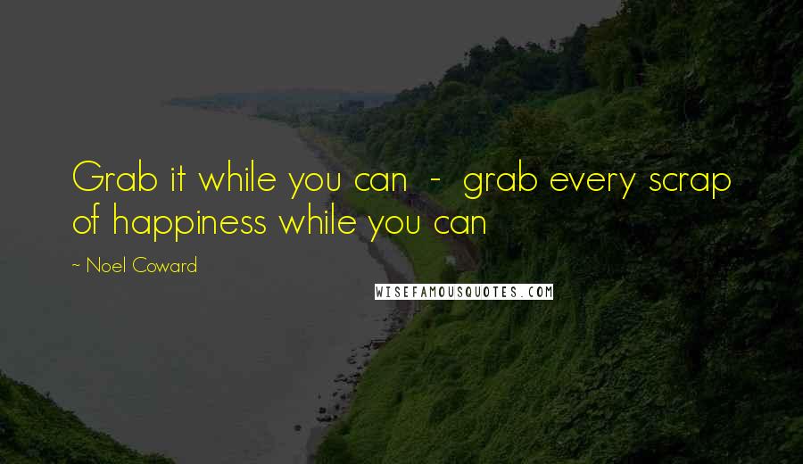 Noel Coward Quotes: Grab it while you can  -  grab every scrap of happiness while you can