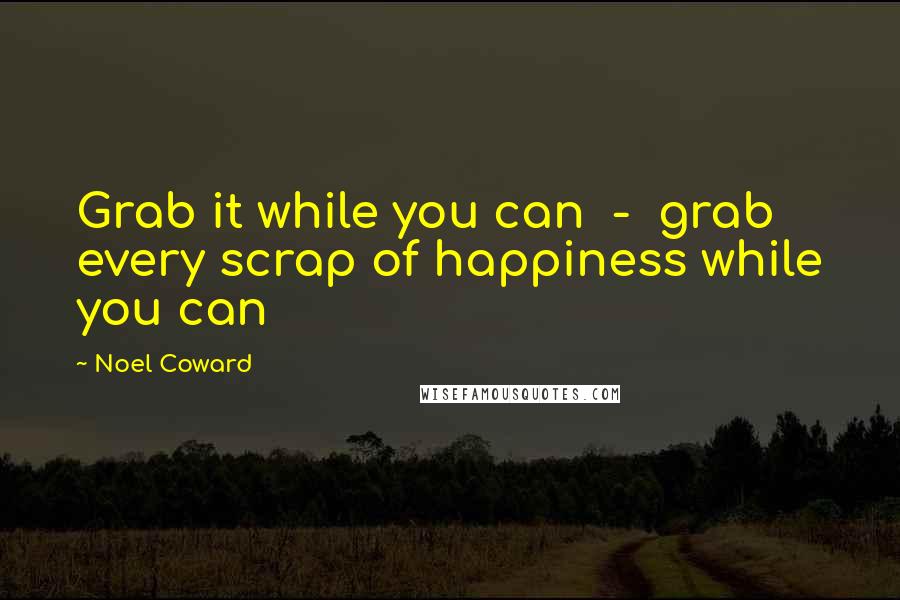 Noel Coward Quotes: Grab it while you can  -  grab every scrap of happiness while you can