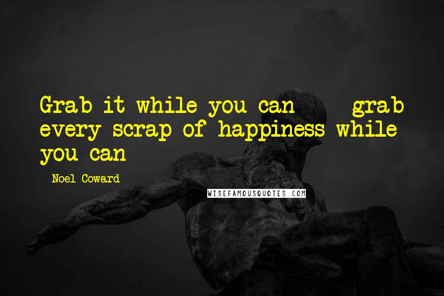Noel Coward Quotes: Grab it while you can  -  grab every scrap of happiness while you can