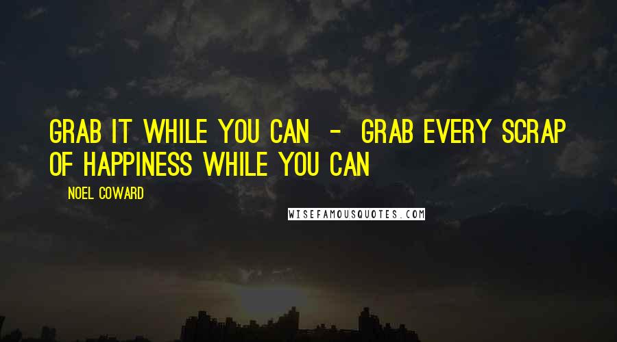 Noel Coward Quotes: Grab it while you can  -  grab every scrap of happiness while you can