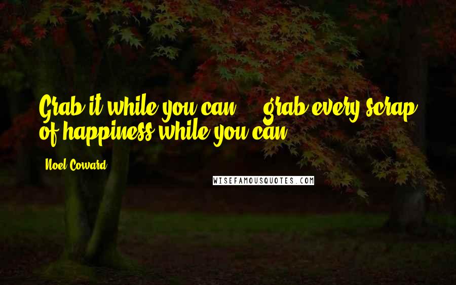 Noel Coward Quotes: Grab it while you can - grab every scrap of happiness while you can