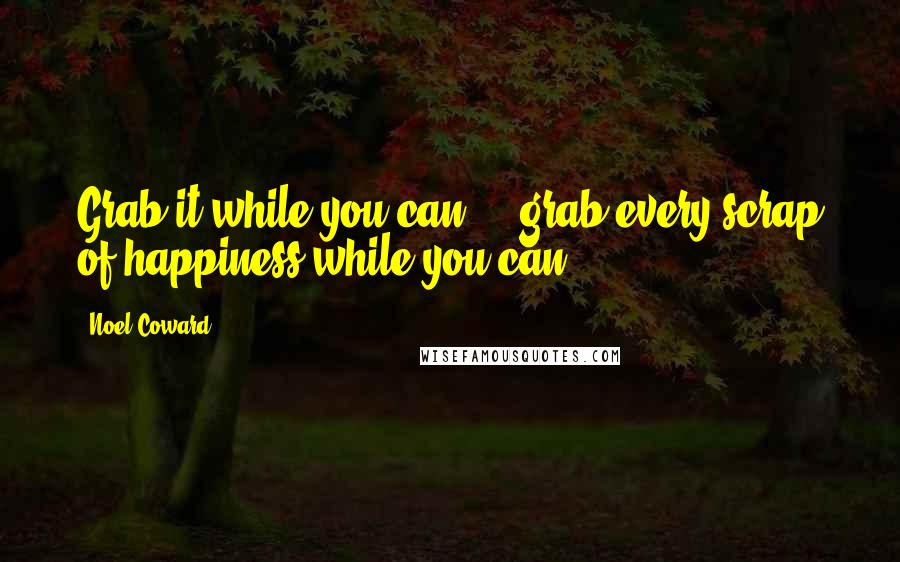 Noel Coward Quotes: Grab it while you can  -  grab every scrap of happiness while you can