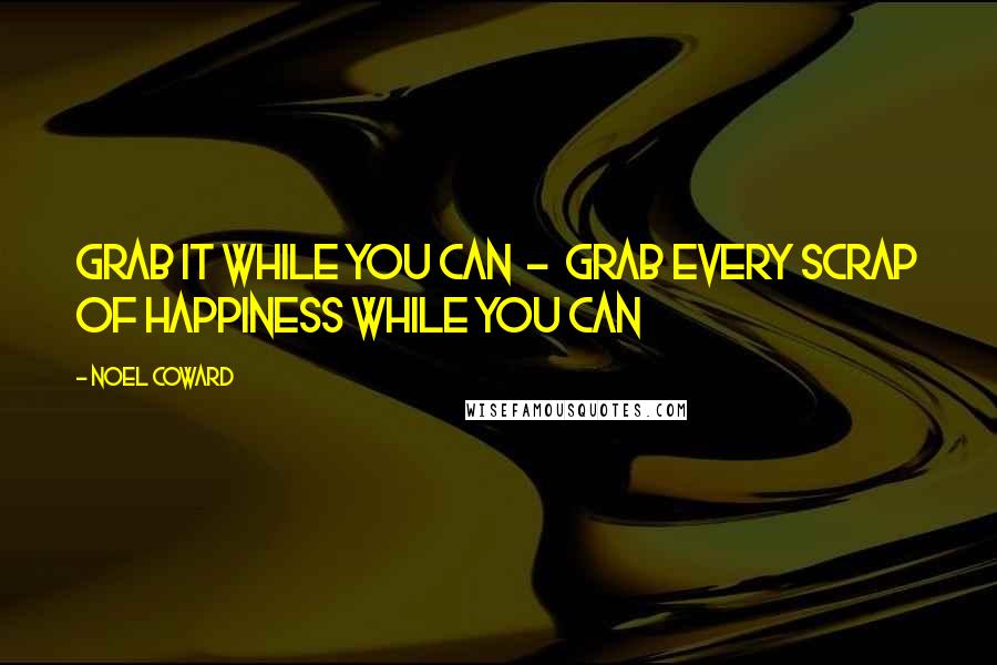 Noel Coward Quotes: Grab it while you can  -  grab every scrap of happiness while you can