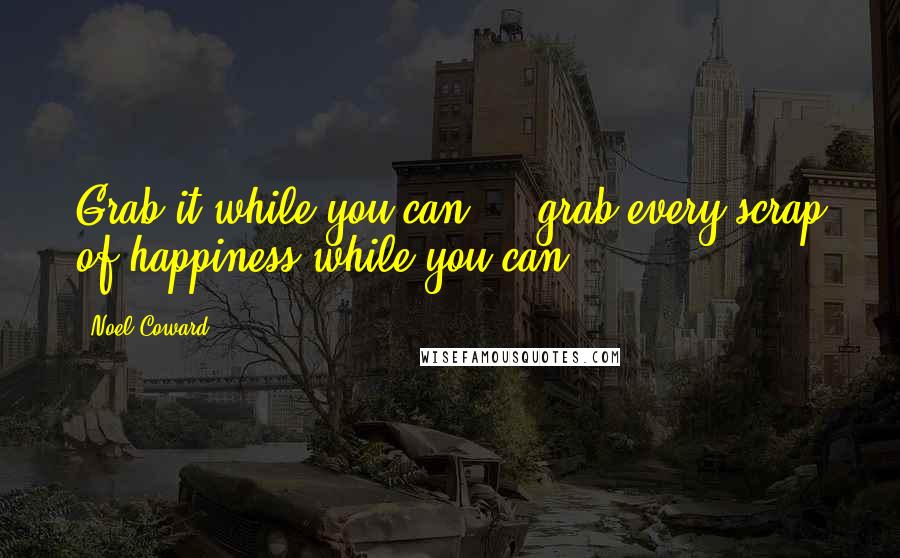 Noel Coward Quotes: Grab it while you can  -  grab every scrap of happiness while you can