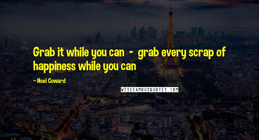 Noel Coward Quotes: Grab it while you can  -  grab every scrap of happiness while you can