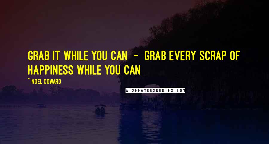 Noel Coward Quotes: Grab it while you can  -  grab every scrap of happiness while you can