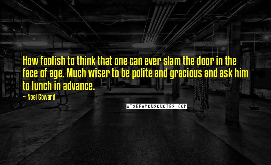 Noel Coward Quotes: How foolish to think that one can ever slam the door in the face of age. Much wiser to be polite and gracious and ask him to lunch in advance.