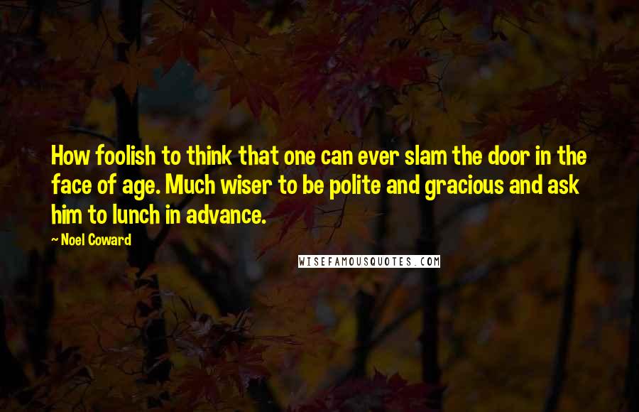 Noel Coward Quotes: How foolish to think that one can ever slam the door in the face of age. Much wiser to be polite and gracious and ask him to lunch in advance.