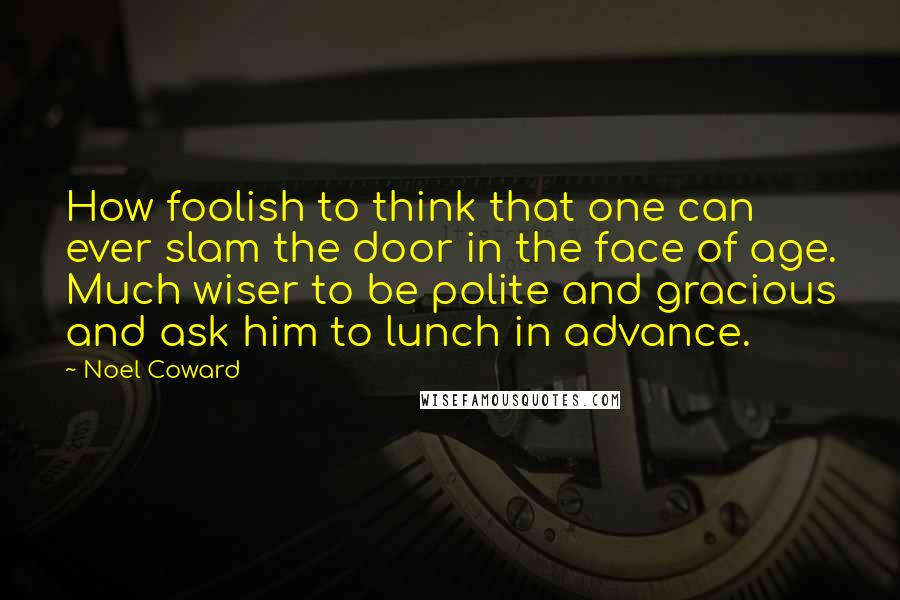 Noel Coward Quotes: How foolish to think that one can ever slam the door in the face of age. Much wiser to be polite and gracious and ask him to lunch in advance.