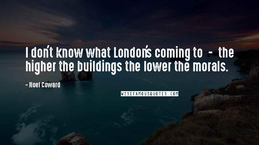 Noel Coward Quotes: I don't know what London's coming to  -  the higher the buildings the lower the morals.