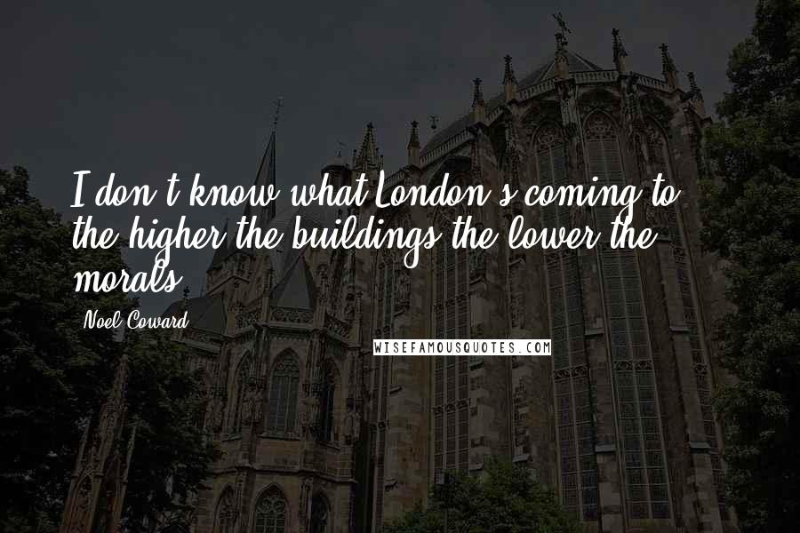 Noel Coward Quotes: I don't know what London's coming to  -  the higher the buildings the lower the morals.