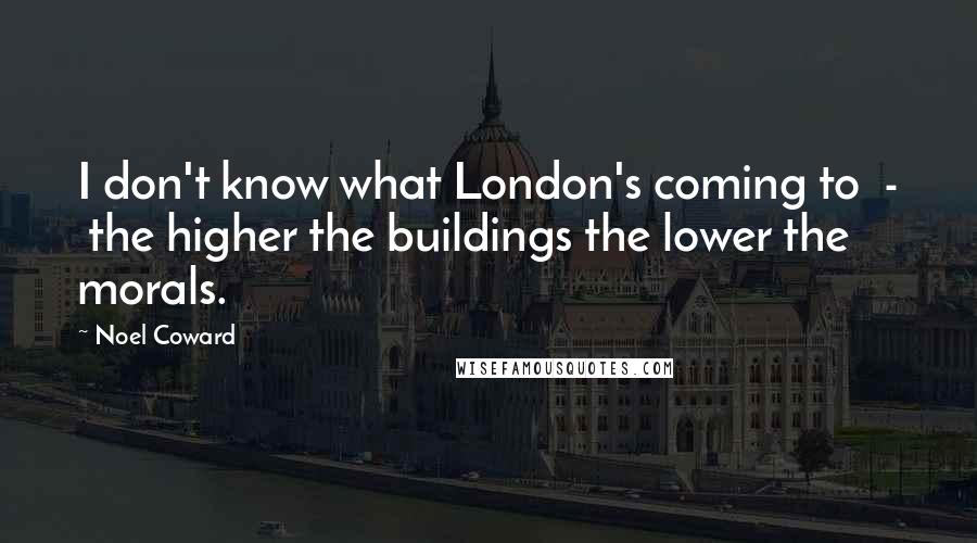 Noel Coward Quotes: I don't know what London's coming to  -  the higher the buildings the lower the morals.