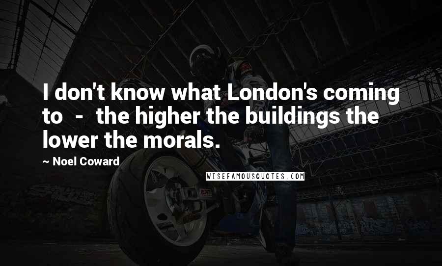 Noel Coward Quotes: I don't know what London's coming to  -  the higher the buildings the lower the morals.