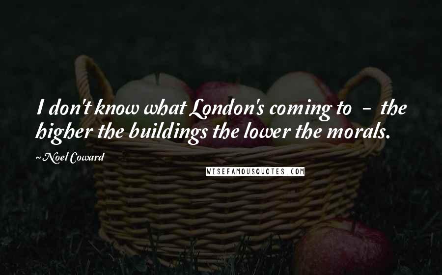 Noel Coward Quotes: I don't know what London's coming to  -  the higher the buildings the lower the morals.