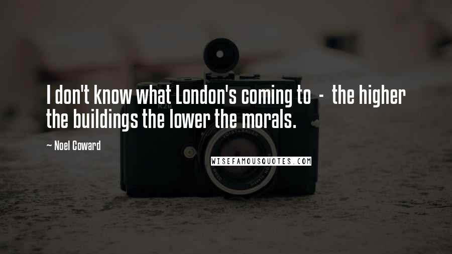 Noel Coward Quotes: I don't know what London's coming to  -  the higher the buildings the lower the morals.