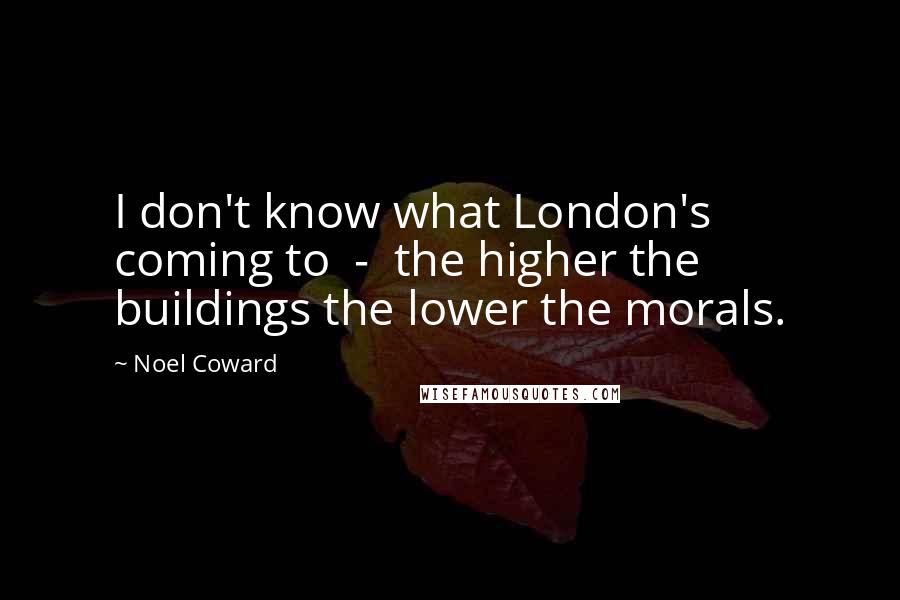 Noel Coward Quotes: I don't know what London's coming to  -  the higher the buildings the lower the morals.