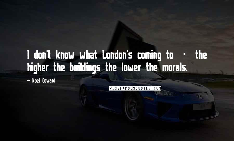 Noel Coward Quotes: I don't know what London's coming to  -  the higher the buildings the lower the morals.