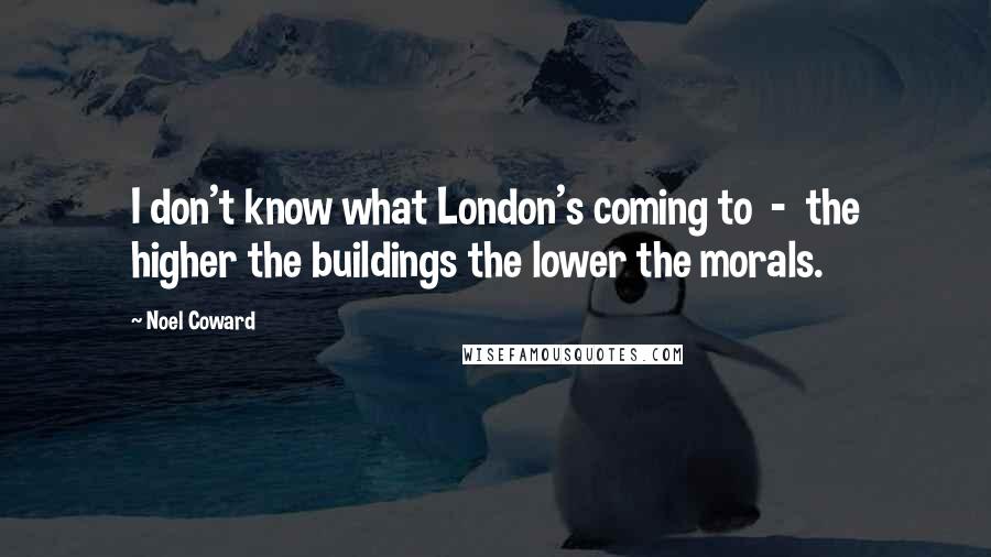 Noel Coward Quotes: I don't know what London's coming to  -  the higher the buildings the lower the morals.