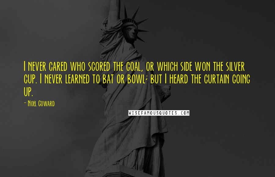 Noel Coward Quotes: I never cared who scored the goal, or which side won the silver cup. I never learned to bat or bowl; but I heard the curtain going up.