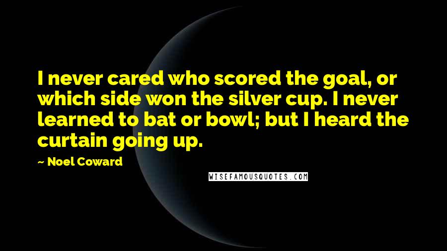 Noel Coward Quotes: I never cared who scored the goal, or which side won the silver cup. I never learned to bat or bowl; but I heard the curtain going up.