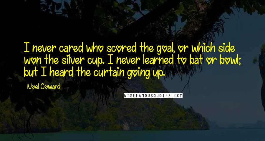 Noel Coward Quotes: I never cared who scored the goal, or which side won the silver cup. I never learned to bat or bowl; but I heard the curtain going up.