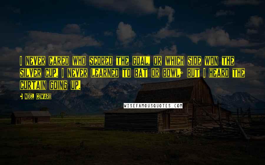 Noel Coward Quotes: I never cared who scored the goal, or which side won the silver cup. I never learned to bat or bowl; but I heard the curtain going up.