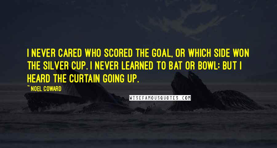 Noel Coward Quotes: I never cared who scored the goal, or which side won the silver cup. I never learned to bat or bowl; but I heard the curtain going up.