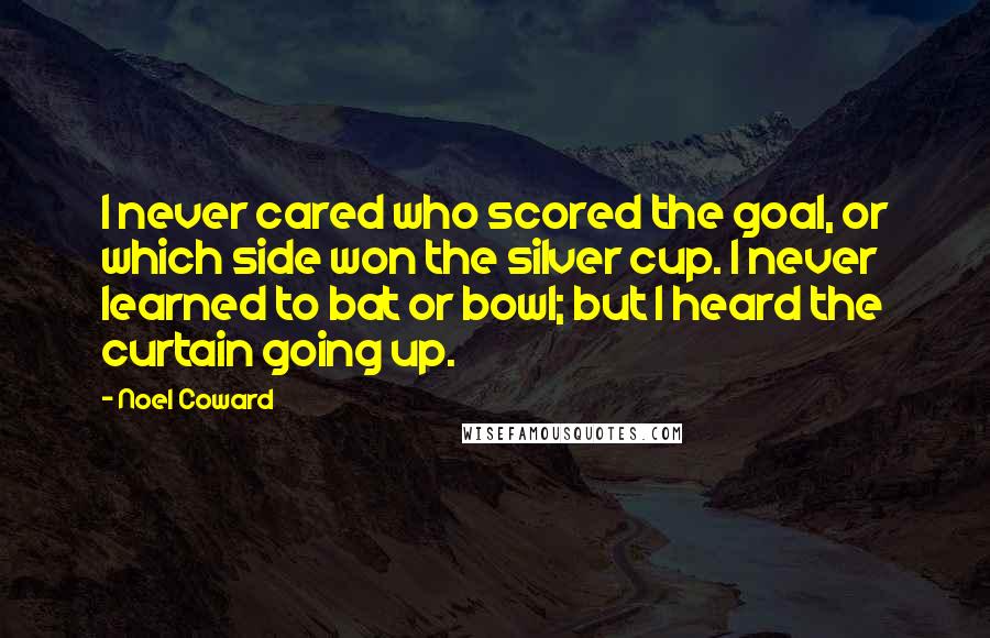 Noel Coward Quotes: I never cared who scored the goal, or which side won the silver cup. I never learned to bat or bowl; but I heard the curtain going up.