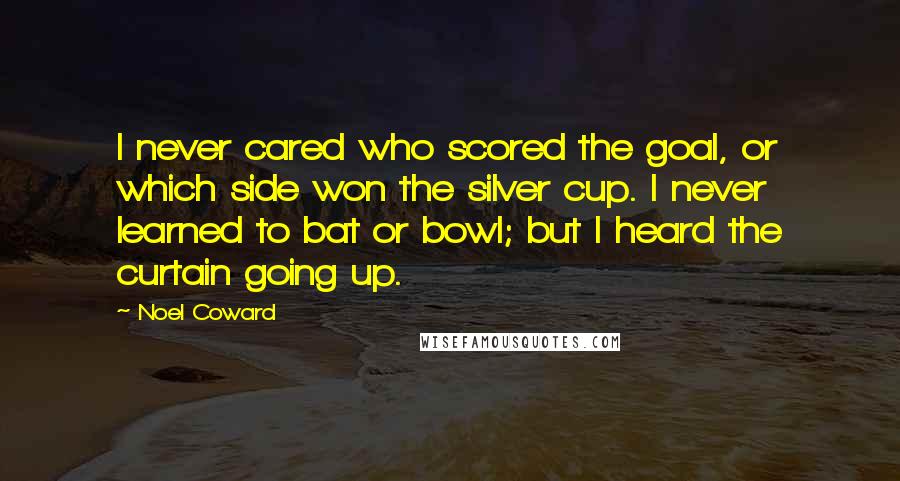 Noel Coward Quotes: I never cared who scored the goal, or which side won the silver cup. I never learned to bat or bowl; but I heard the curtain going up.