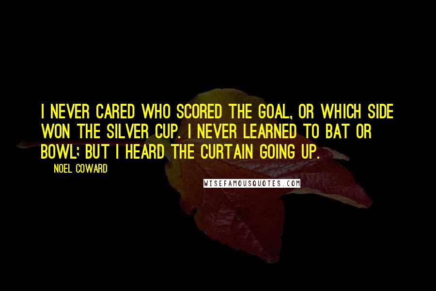 Noel Coward Quotes: I never cared who scored the goal, or which side won the silver cup. I never learned to bat or bowl; but I heard the curtain going up.