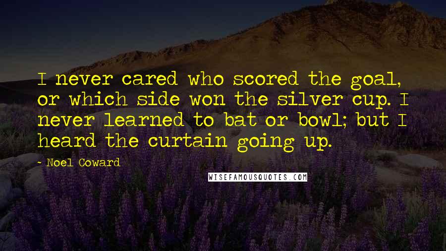 Noel Coward Quotes: I never cared who scored the goal, or which side won the silver cup. I never learned to bat or bowl; but I heard the curtain going up.