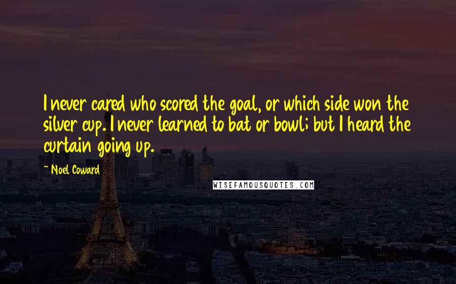 Noel Coward Quotes: I never cared who scored the goal, or which side won the silver cup. I never learned to bat or bowl; but I heard the curtain going up.