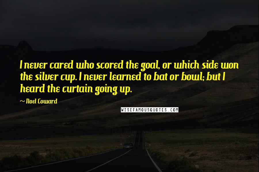 Noel Coward Quotes: I never cared who scored the goal, or which side won the silver cup. I never learned to bat or bowl; but I heard the curtain going up.