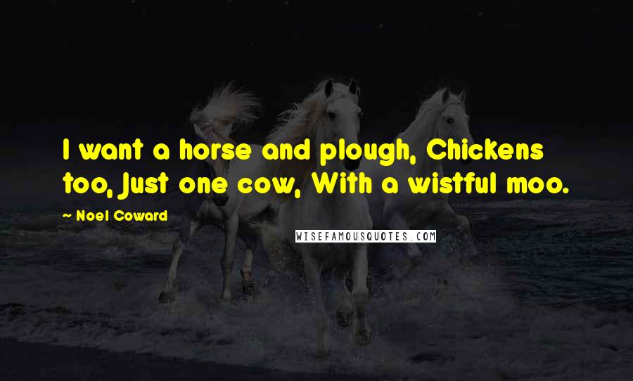 Noel Coward Quotes: I want a horse and plough, Chickens too, Just one cow, With a wistful moo.