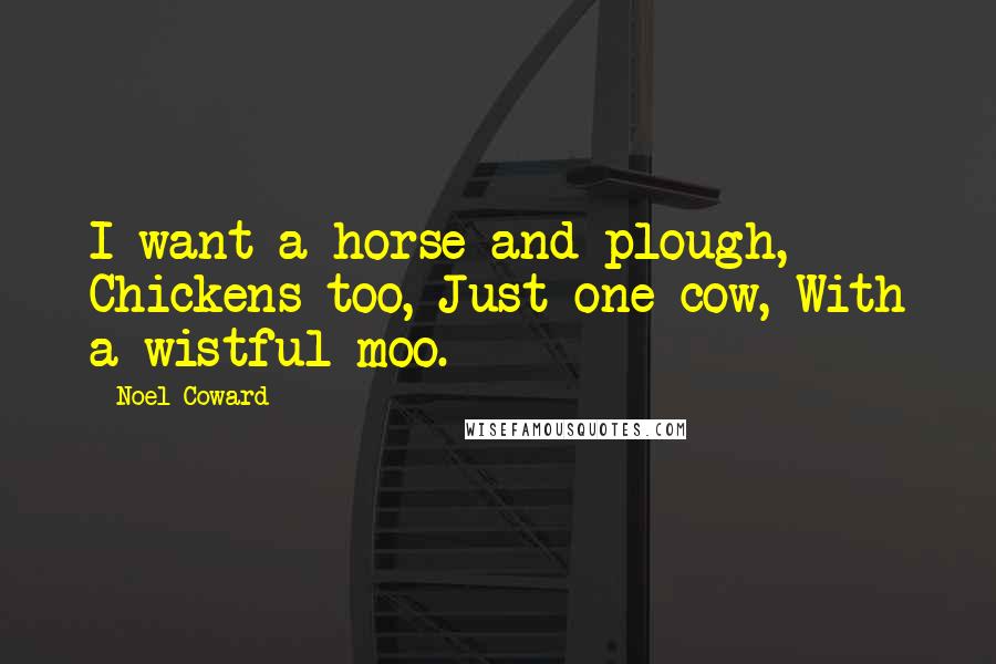 Noel Coward Quotes: I want a horse and plough, Chickens too, Just one cow, With a wistful moo.