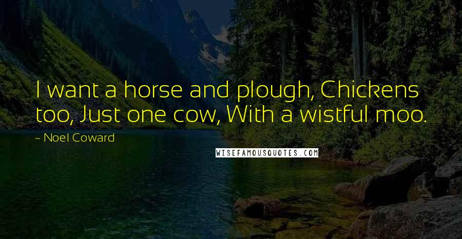 Noel Coward Quotes: I want a horse and plough, Chickens too, Just one cow, With a wistful moo.