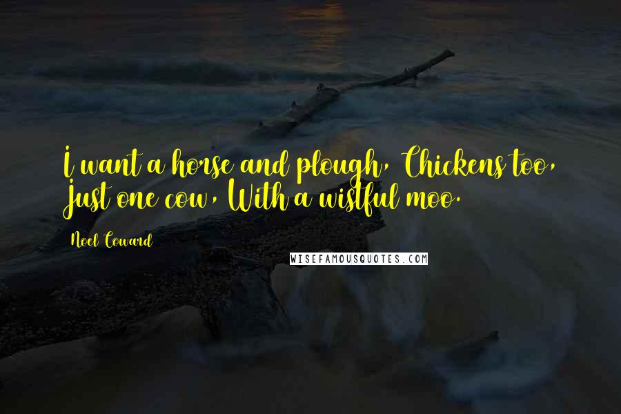 Noel Coward Quotes: I want a horse and plough, Chickens too, Just one cow, With a wistful moo.