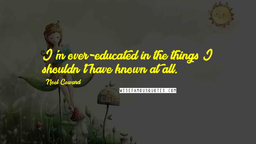 Noel Coward Quotes: I'm over-educated in the things I shouldn't have known at all.