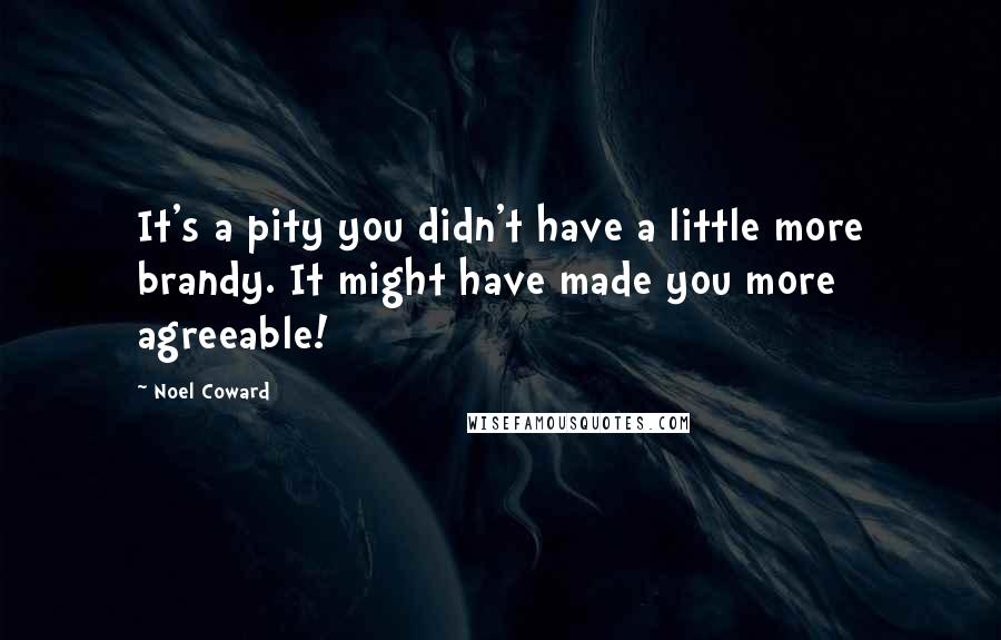 Noel Coward Quotes: It's a pity you didn't have a little more brandy. It might have made you more agreeable!