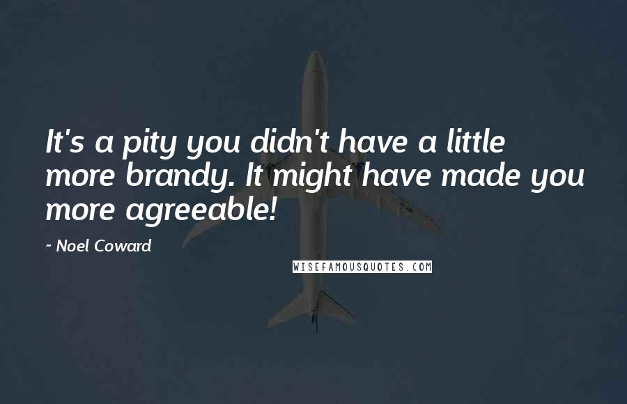 Noel Coward Quotes: It's a pity you didn't have a little more brandy. It might have made you more agreeable!