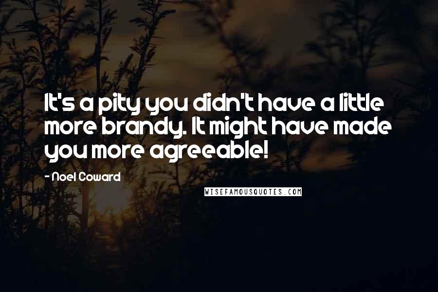 Noel Coward Quotes: It's a pity you didn't have a little more brandy. It might have made you more agreeable!