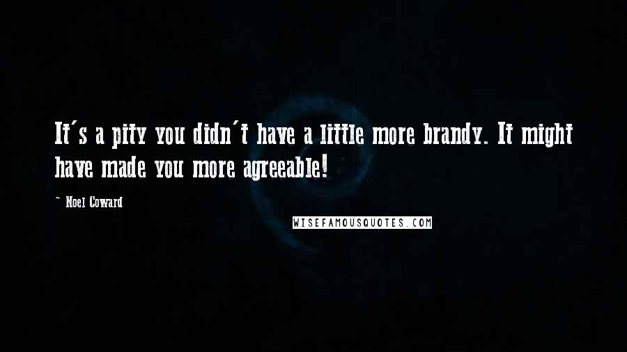 Noel Coward Quotes: It's a pity you didn't have a little more brandy. It might have made you more agreeable!